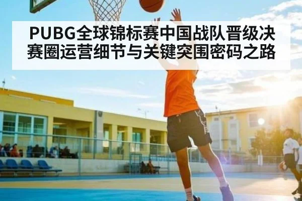 PUBG全球锦标赛中国战队晋级决赛圈运营细节与关键突围密码之路