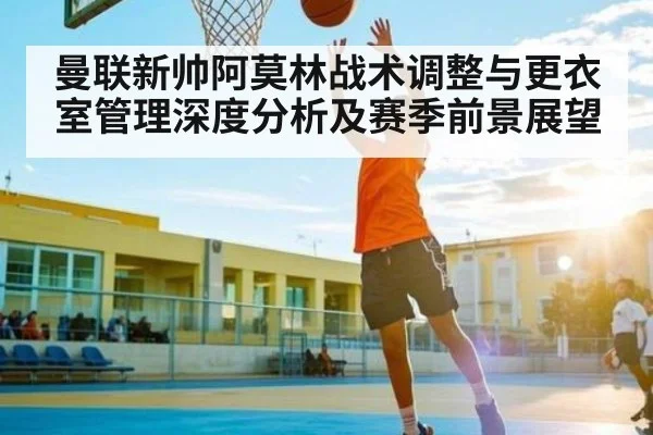 曼联新帅阿莫林战术调整与更衣室管理深度分析及赛季前景展望