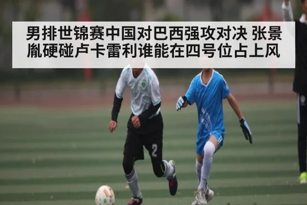 男排世锦赛中国对巴西强攻对决 张景胤硬碰卢卡雷利谁能在四号位占上风